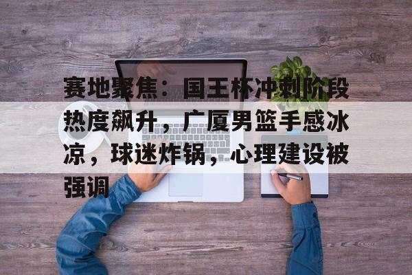爱游戏体育-赛地聚焦：国王杯冲刺阶段热度飙升，广厦男篮手感冰凉，球迷炸锅，心理建设被强调的简单介绍